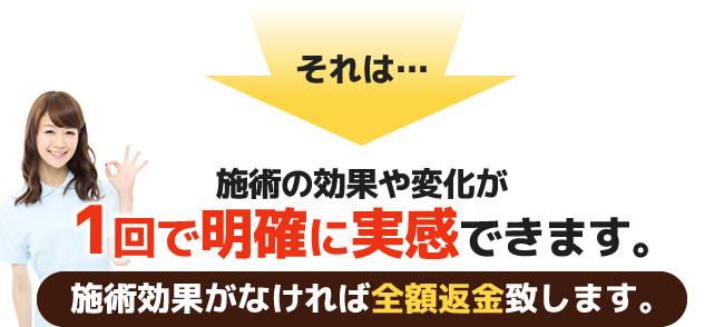 施術の効果や変化が1回で明確に実感できます。【施術効果がなければ全額返金致します。】