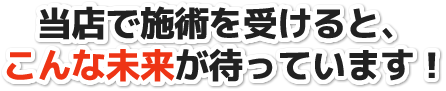 当店で施術を受けると、こんな未来が待っています!
