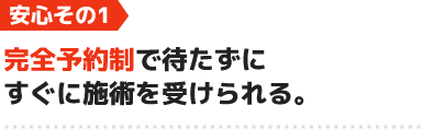 安心1.完全予約制で待たずにすぐに施術を受けられる。